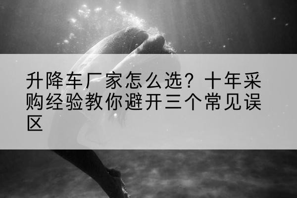 梁山升降车厂家-怎么选?十年采购经验教你避开三个常见误区