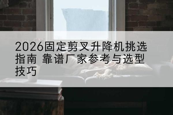 梁山固定剪叉升降机厂家推荐-2026固定剪叉升降机挑选指南 靠谱厂家参考与选型技巧