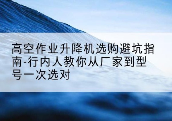 梁山升降平台厂家-高空作业升降机选购避坑指南-行内人教你从厂家到型号一次选对