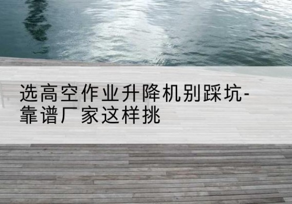 梁山剪叉式升降机厂家-选高空作业升降机别踩坑-靠谱厂家这样挑