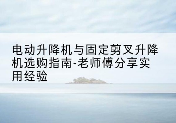 梁山电动升降机怎么选-电动升降机与固定剪叉升降机选购指南-老师傅分享实用经验