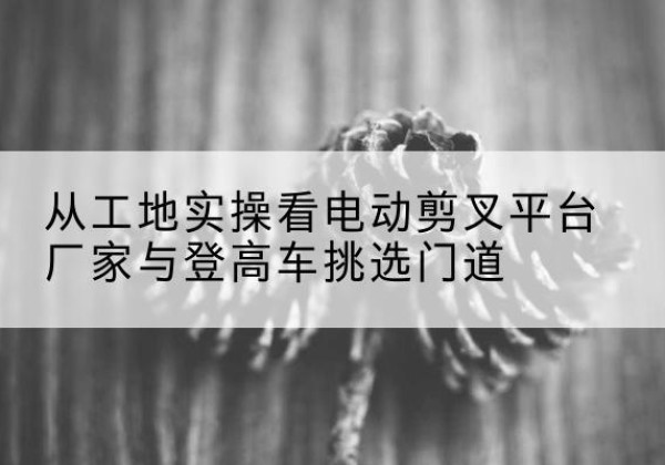 梁山电动剪叉升降平台厂家-从工地实操看电动剪叉平台厂家与登高车挑选门道