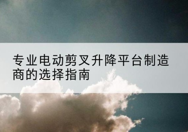 梁山电动剪叉升降平台厂家-专业电动剪叉升降平台制造商的选择指南